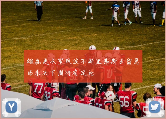 雄鹿更衣室风波不断里弗斯去留悬而未决下周将有定论