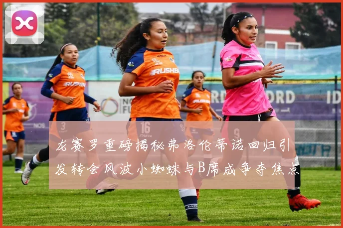 龙赛罗重磅揭秘弗洛伦蒂诺回归引发转会风波小蜘蛛与B席成争夺焦点